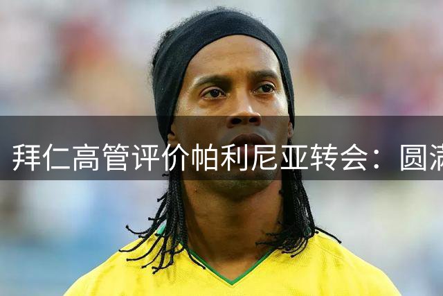 拜仁高管评价帕利尼亚转会：圆满达成协议 祝愿球员前程似锦