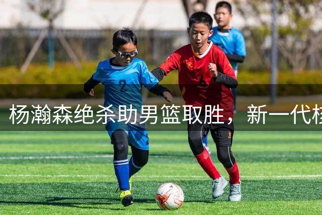 杨瀚森绝杀助男篮取胜，新一代核心宣告诞生
