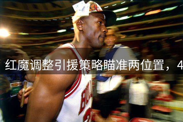 红魔调整引援策略瞄准两位置，4.57亿补强方案或将启动