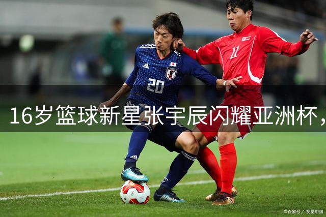 16岁篮球新星张宇辰闪耀亚洲杯，引北美名校争抢